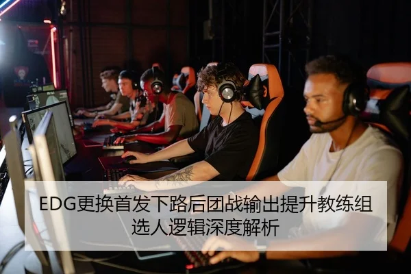 EDG更换首发下路后团战输出提升教练组选人逻辑深度解析