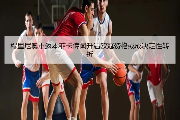 穆里尼奥重返本菲卡传闻升温欧冠资格或成决定性转折