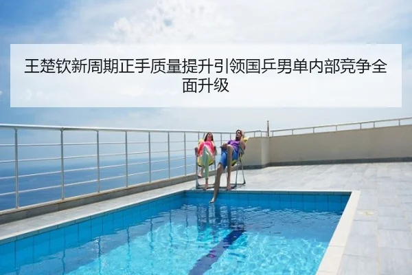 王楚钦新周期正手质量提升引领国乒男单内部竞争全面升级