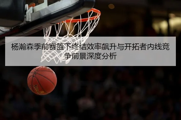 杨瀚森季前赛篮下终结效率飙升与开拓者内线竞争前景深度分析